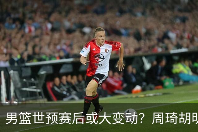 男篮世预赛后或大变动？周琦胡明轩回归：郭士强还会带高诗岩吗？